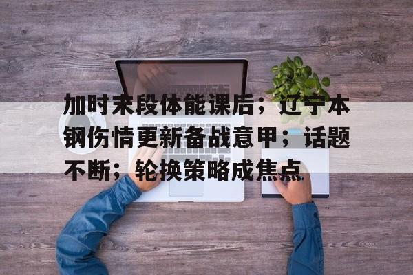 ayx-包含加时末段体能课后；辽宁本钢伤情更新备战意甲；话题不断；轮换策略成焦点的词条-ayx